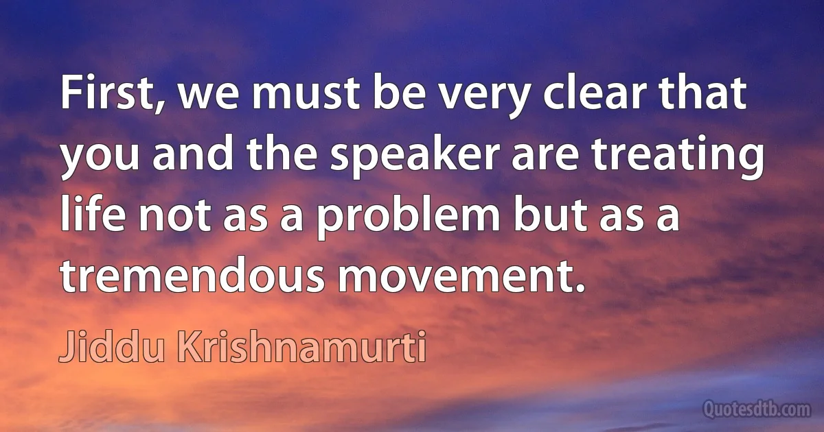 First, we must be very clear that you and the speaker are treating life not as a problem but as a tremendous movement. (Jiddu Krishnamurti)