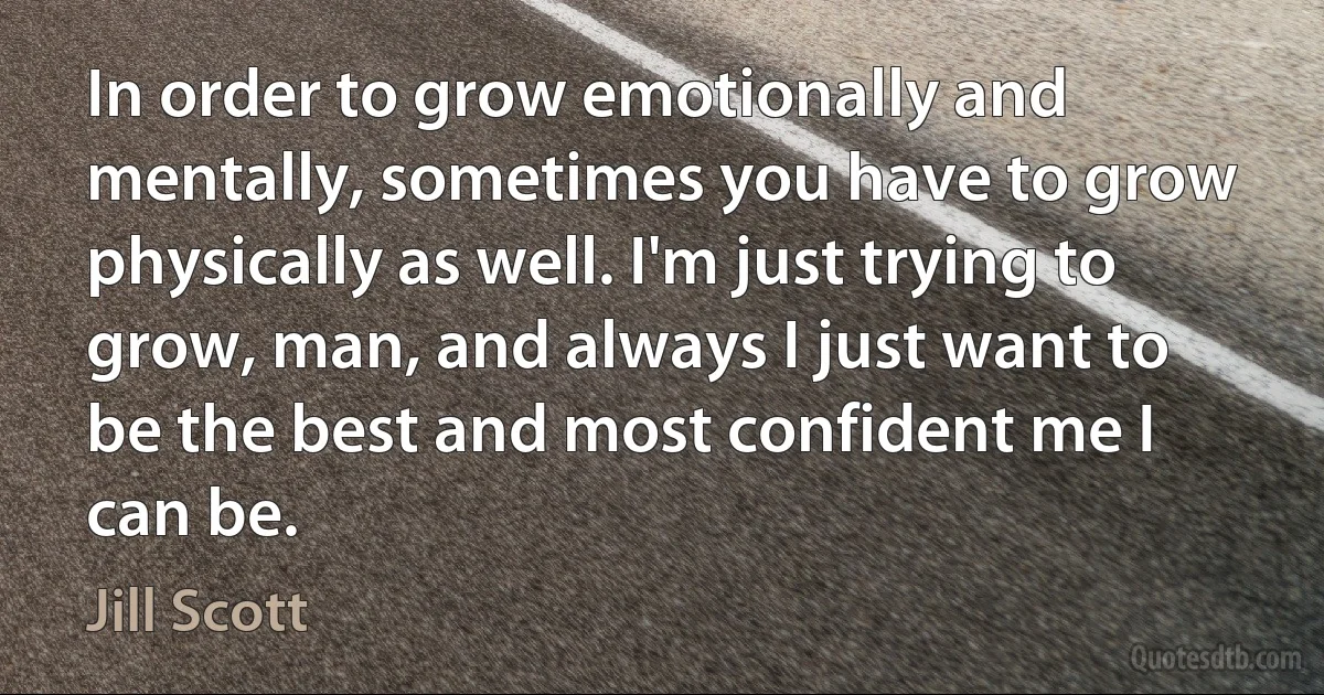 In order to grow emotionally and mentally, sometimes you have to grow physically as well. I'm just trying to grow, man, and always I just want to be the best and most confident me I can be. (Jill Scott)