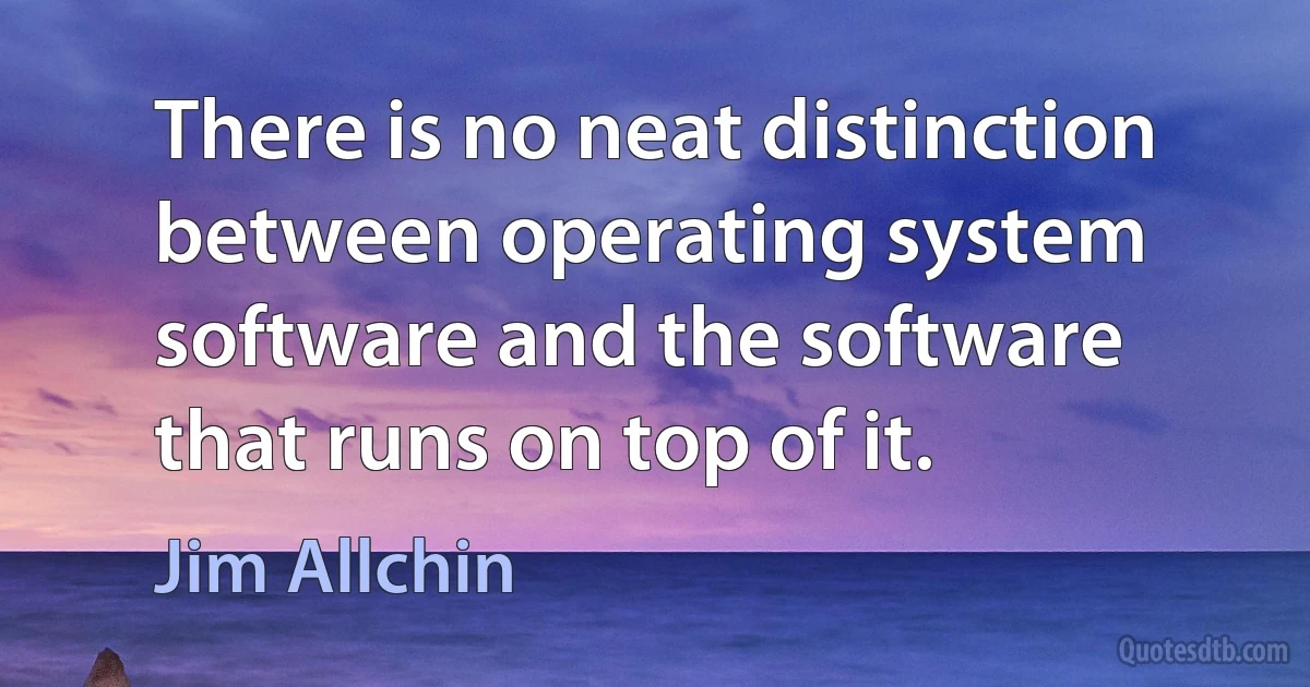 There is no neat distinction between operating system software and the software that runs on top of it. (Jim Allchin)