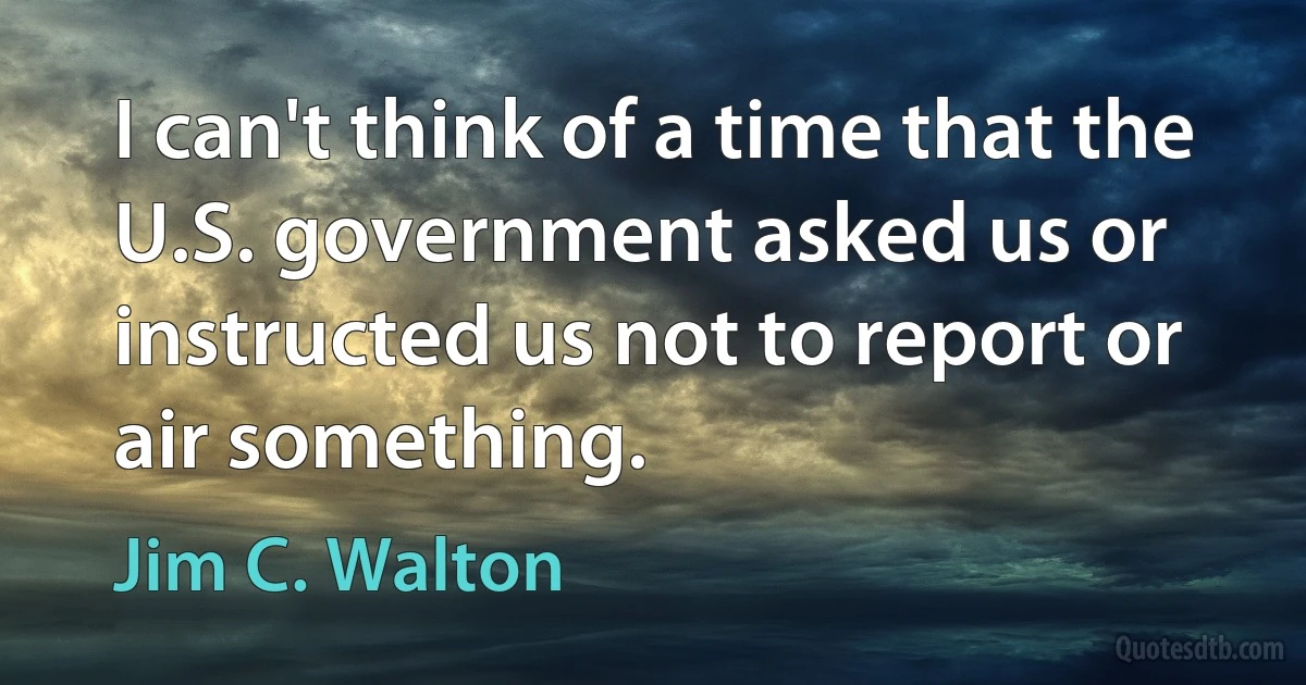 I can't think of a time that the U.S. government asked us or instructed us not to report or air something. (Jim C. Walton)