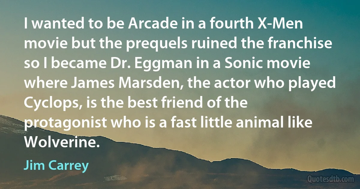 I wanted to be Arcade in a fourth X-Men movie but the prequels ruined the franchise so I became Dr. Eggman in a Sonic movie where James Marsden, the actor who played Cyclops, is the best friend of the protagonist who is a fast little animal like Wolverine. (Jim Carrey)