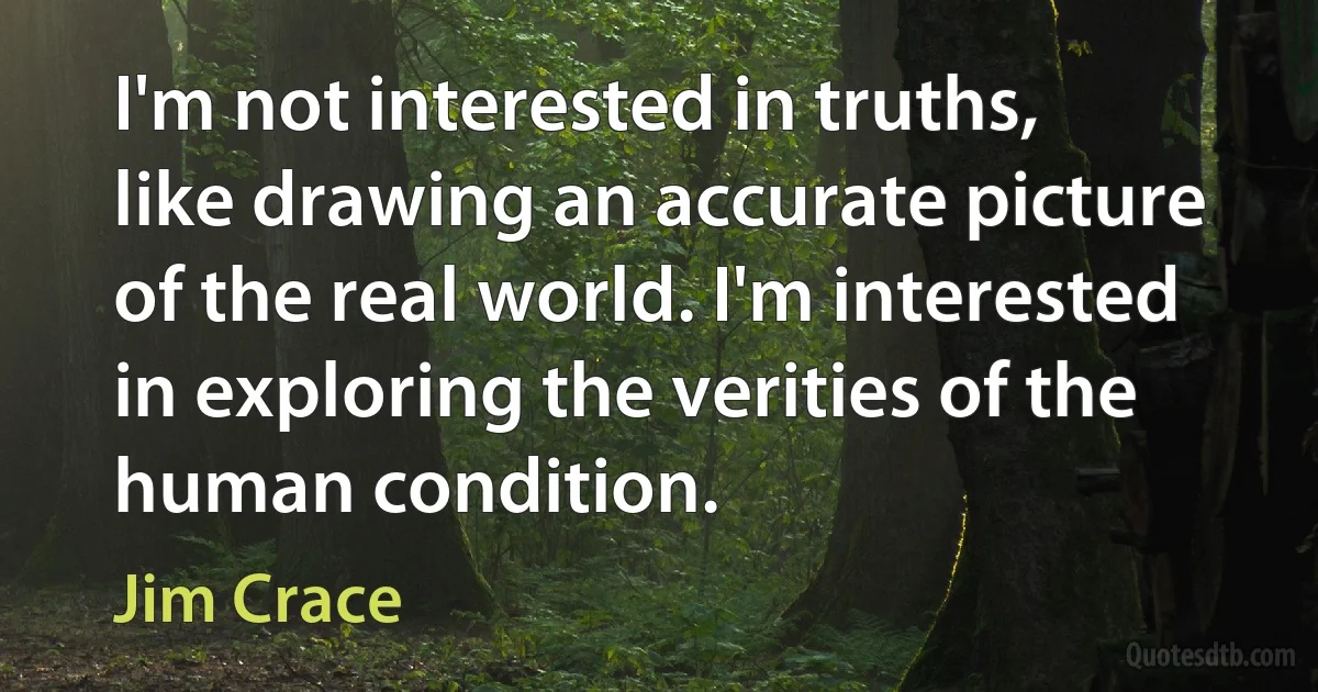 I'm not interested in truths, like drawing an accurate picture of the real world. I'm interested in exploring the verities of the human condition. (Jim Crace)