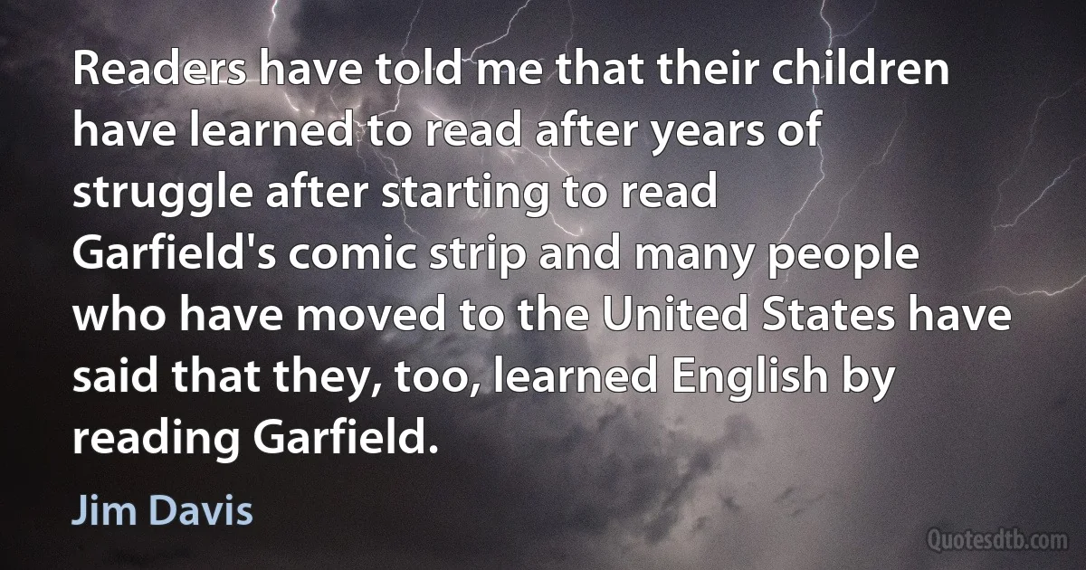 Readers have told me that their children have learned to read after years of struggle after starting to read Garfield's comic strip and many people who have moved to the United States have said that they, too, learned English by reading Garfield. (Jim Davis)