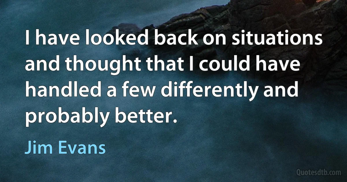 I have looked back on situations and thought that I could have handled a few differently and probably better. (Jim Evans)