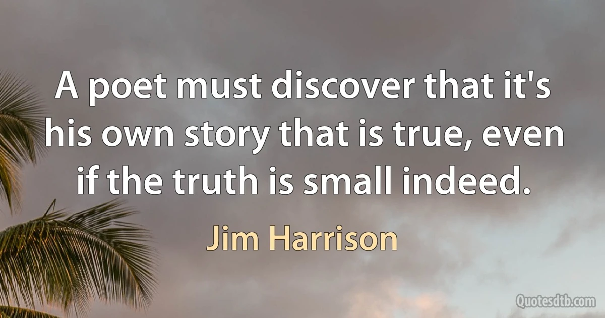 A poet must discover that it's his own story that is true, even if the truth is small indeed. (Jim Harrison)