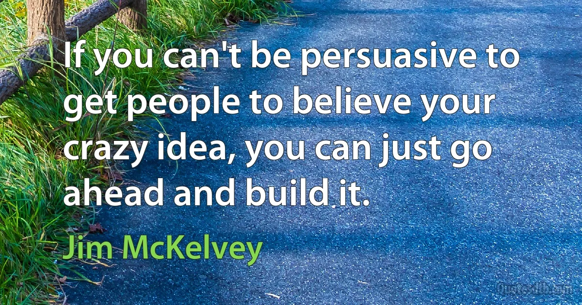 If you can't be persuasive to get people to believe your crazy idea, you can just go ahead and build it. (Jim McKelvey)