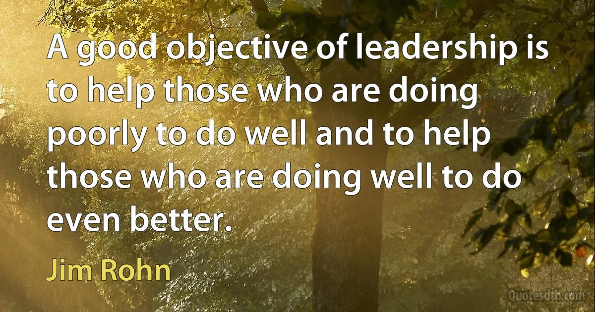 A good objective of leadership is to help those who are doing poorly to do well and to help those who are doing well to do even better. (Jim Rohn)