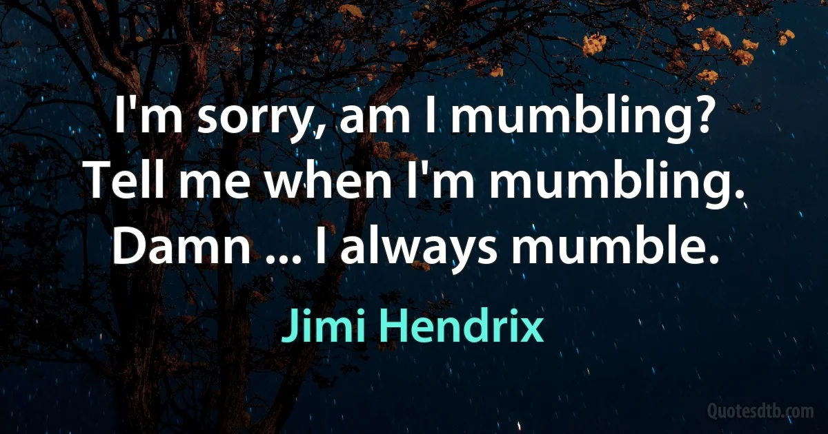 I'm sorry, am I mumbling? Tell me when I'm mumbling. Damn ... I always mumble. (Jimi Hendrix)