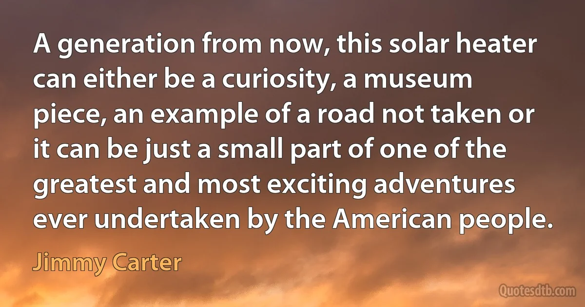 A generation from now, this solar heater can either be a curiosity, a museum piece, an example of a road not taken or it can be just a small part of one of the greatest and most exciting adventures ever undertaken by the American people. (Jimmy Carter)