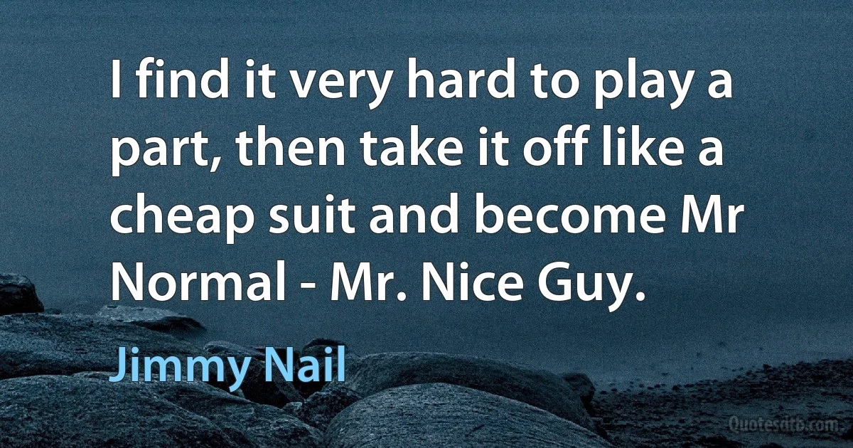 I find it very hard to play a part, then take it off like a cheap suit and become Mr Normal - Mr. Nice Guy. (Jimmy Nail)