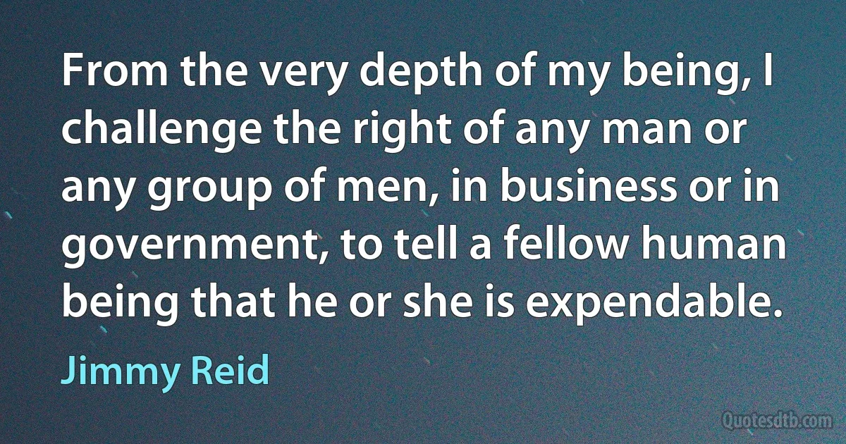 From the very depth of my being, I challenge the right of any man or any group of men, in business or in government, to tell a fellow human being that he or she is expendable. (Jimmy Reid)