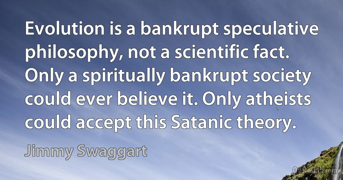 Evolution is a bankrupt speculative philosophy, not a scientific fact. Only a spiritually bankrupt society could ever believe it. Only atheists could accept this Satanic theory. (Jimmy Swaggart)