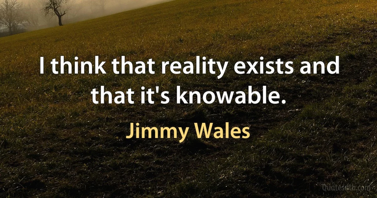 I think that reality exists and that it's knowable. (Jimmy Wales)