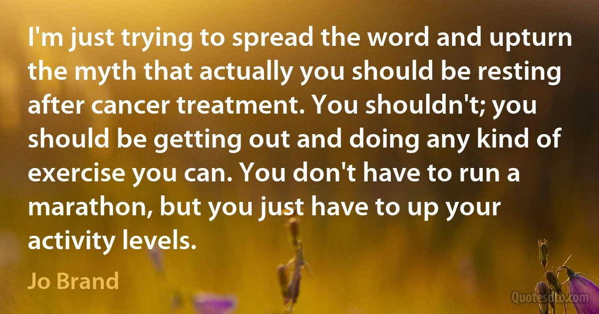 I'm just trying to spread the word and upturn the myth that actually you should be resting after cancer treatment. You shouldn't; you should be getting out and doing any kind of exercise you can. You don't have to run a marathon, but you just have to up your activity levels. (Jo Brand)