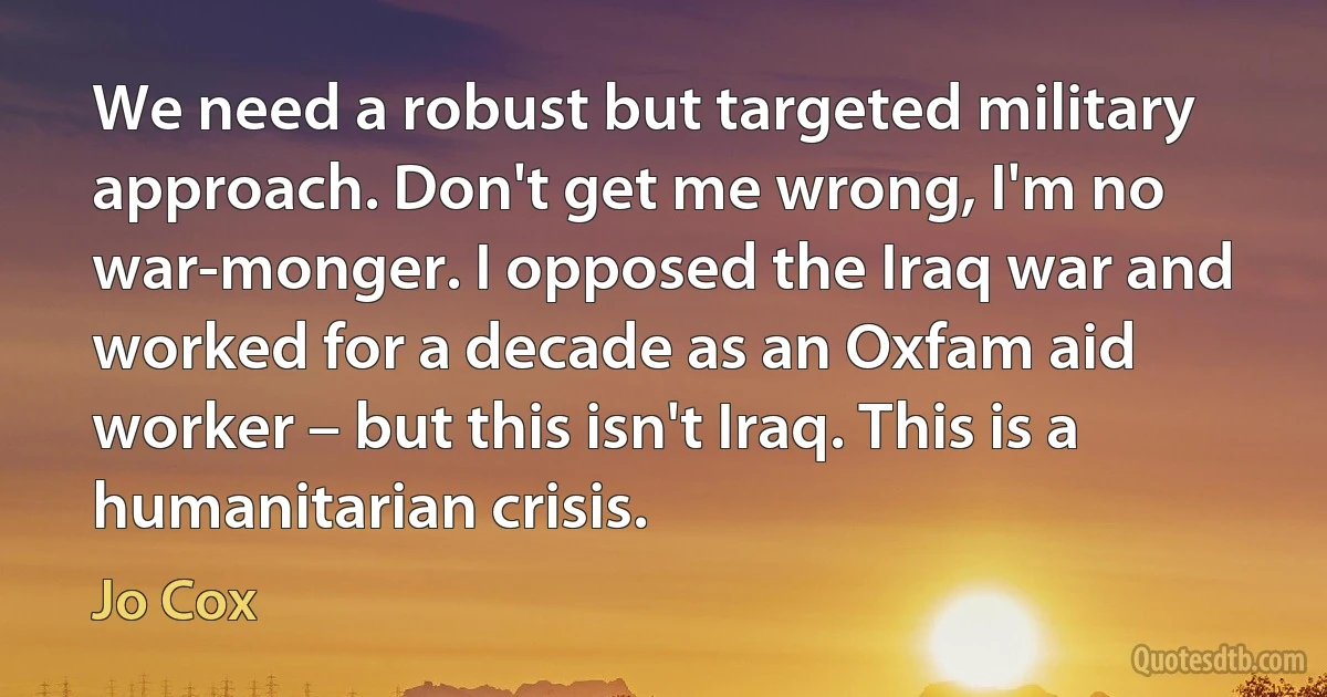 We need a robust but targeted military approach. Don't get me wrong, I'm no war-monger. I opposed the Iraq war and worked for a decade as an Oxfam aid worker – but this isn't Iraq. This is a humanitarian crisis. (Jo Cox)