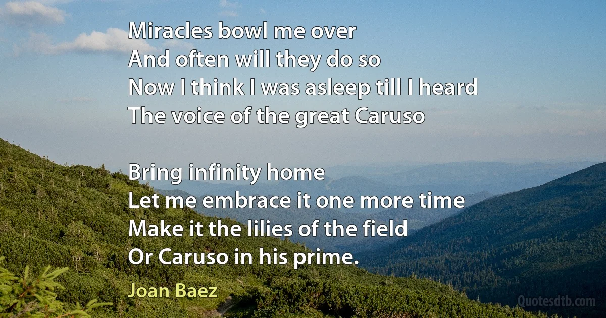 Miracles bowl me over
And often will they do so
Now I think I was asleep till I heard
The voice of the great Caruso

Bring infinity home
Let me embrace it one more time
Make it the lilies of the field
Or Caruso in his prime. (Joan Baez)