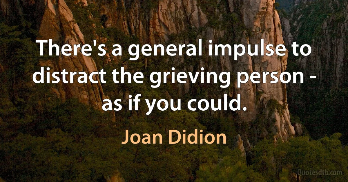 There's a general impulse to distract the grieving person - as if you could. (Joan Didion)