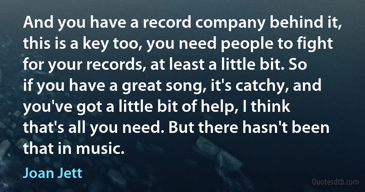 And you have a record company behind it, this is a key too, you need people to fight for your records, at least a little bit. So if you have a great song, it's catchy, and you've got a little bit of help, I think that's all you need. But there hasn't been that in music. (Joan Jett)