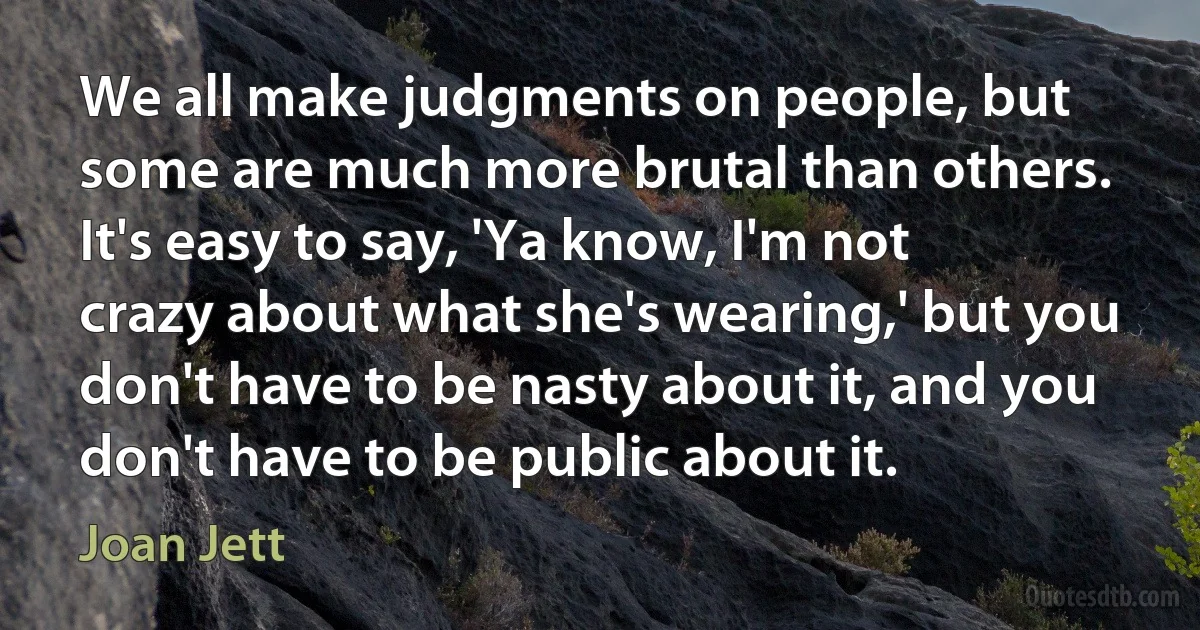 We all make judgments on people, but some are much more brutal than others. It's easy to say, 'Ya know, I'm not crazy about what she's wearing,' but you don't have to be nasty about it, and you don't have to be public about it. (Joan Jett)