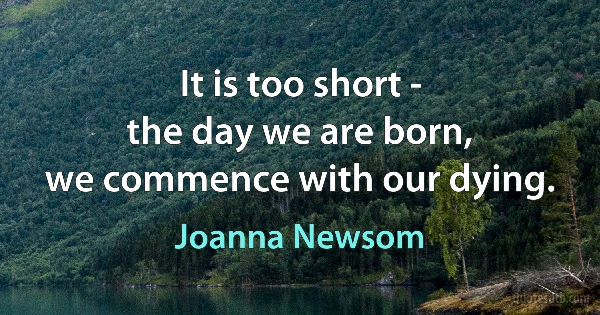 It is too short -
the day we are born,
we commence with our dying. (Joanna Newsom)