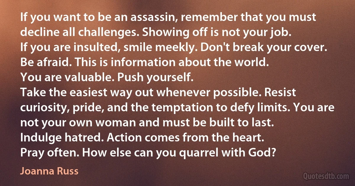 If you want to be an assassin, remember that you must decline all challenges. Showing off is not your job.
If you are insulted, smile meekly. Don't break your cover.
Be afraid. This is information about the world.
You are valuable. Push yourself.
Take the easiest way out whenever possible. Resist curiosity, pride, and the temptation to defy limits. You are not your own woman and must be built to last.
Indulge hatred. Action comes from the heart.
Pray often. How else can you quarrel with God? (Joanna Russ)