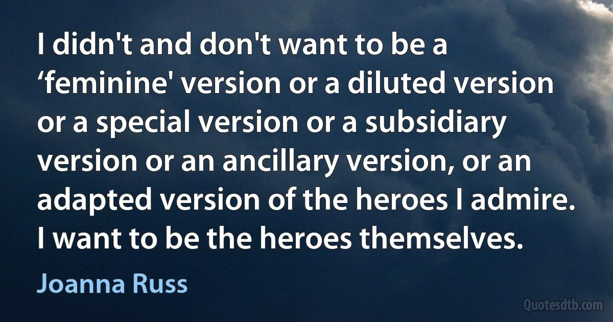 I didn't and don't want to be a ‘feminine' version or a diluted version or a special version or a subsidiary version or an ancillary version, or an adapted version of the heroes I admire. I want to be the heroes themselves. (Joanna Russ)