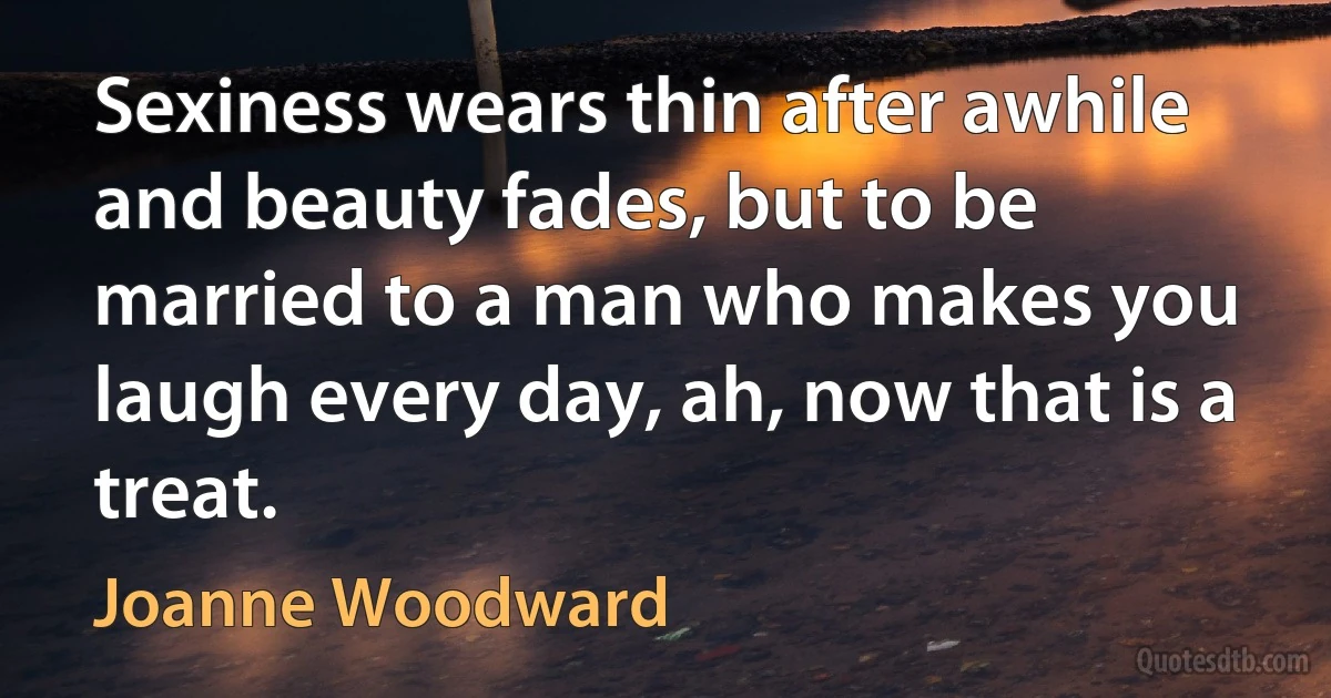 Sexiness wears thin after awhile and beauty fades, but to be married to a man who makes you laugh every day, ah, now that is a treat. (Joanne Woodward)