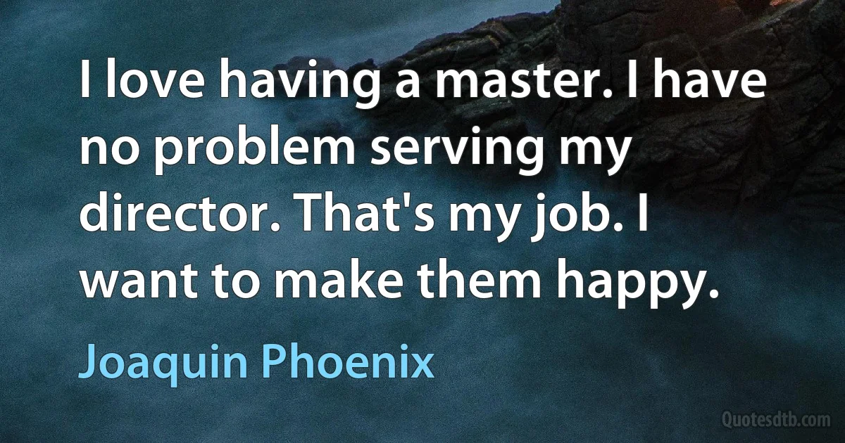 I love having a master. I have no problem serving my director. That's my job. I want to make them happy. (Joaquin Phoenix)