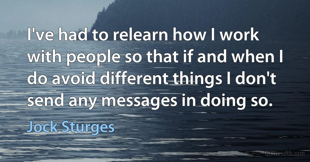 I've had to relearn how I work with people so that if and when I do avoid different things I don't send any messages in doing so. (Jock Sturges)