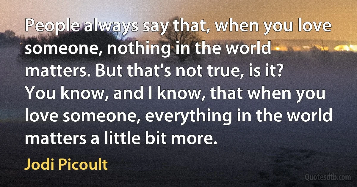 People always say that, when you love someone, nothing in the world matters. But that's not true, is it? You know, and I know, that when you love someone, everything in the world matters a little bit more. (Jodi Picoult)