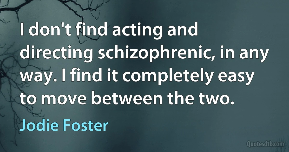 I don't find acting and directing schizophrenic, in any way. I find it completely easy to move between the two. (Jodie Foster)