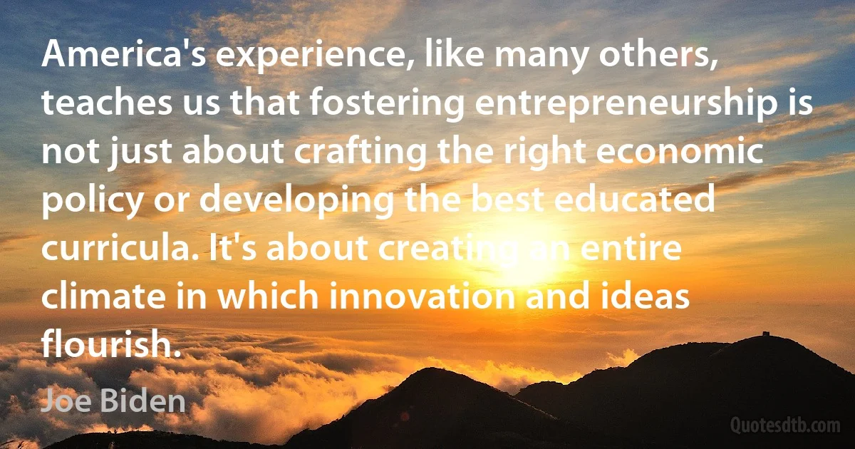 America's experience, like many others, teaches us that fostering entrepreneurship is not just about crafting the right economic policy or developing the best educated curricula. It's about creating an entire climate in which innovation and ideas flourish. (Joe Biden)