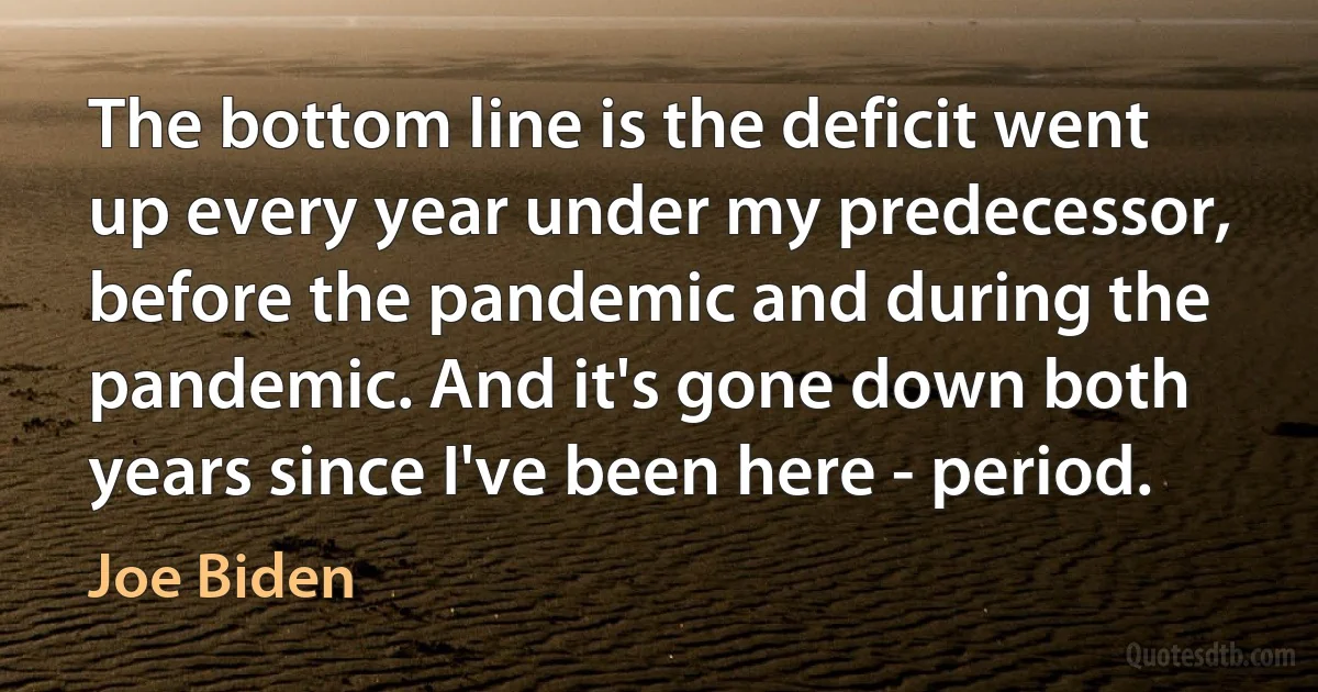 The bottom line is the deficit went up every year under my predecessor, before the pandemic and during the pandemic. And it's gone down both years since I've been here - period. (Joe Biden)