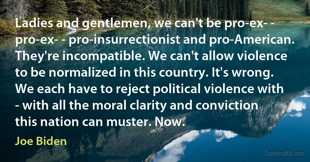 Ladies and gentlemen, we can't be pro-ex- - pro-ex- - pro-insurrectionist and pro-American. They're incompatible. We can't allow violence to be normalized in this country. It's wrong. We each have to reject political violence with - with all the moral clarity and conviction this nation can muster. Now. (Joe Biden)