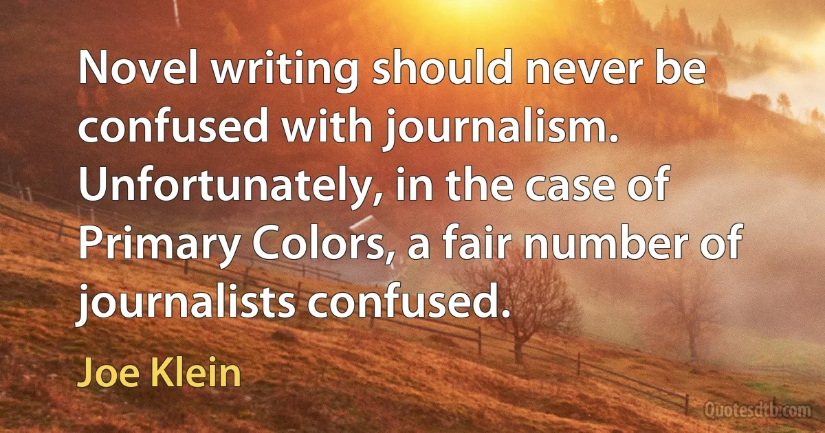 Novel writing should never be confused with journalism. Unfortunately, in the case of Primary Colors, a fair number of journalists confused. (Joe Klein)