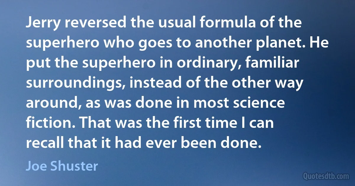 Jerry reversed the usual formula of the superhero who goes to another planet. He put the superhero in ordinary, familiar surroundings, instead of the other way around, as was done in most science fiction. That was the first time I can recall that it had ever been done. (Joe Shuster)