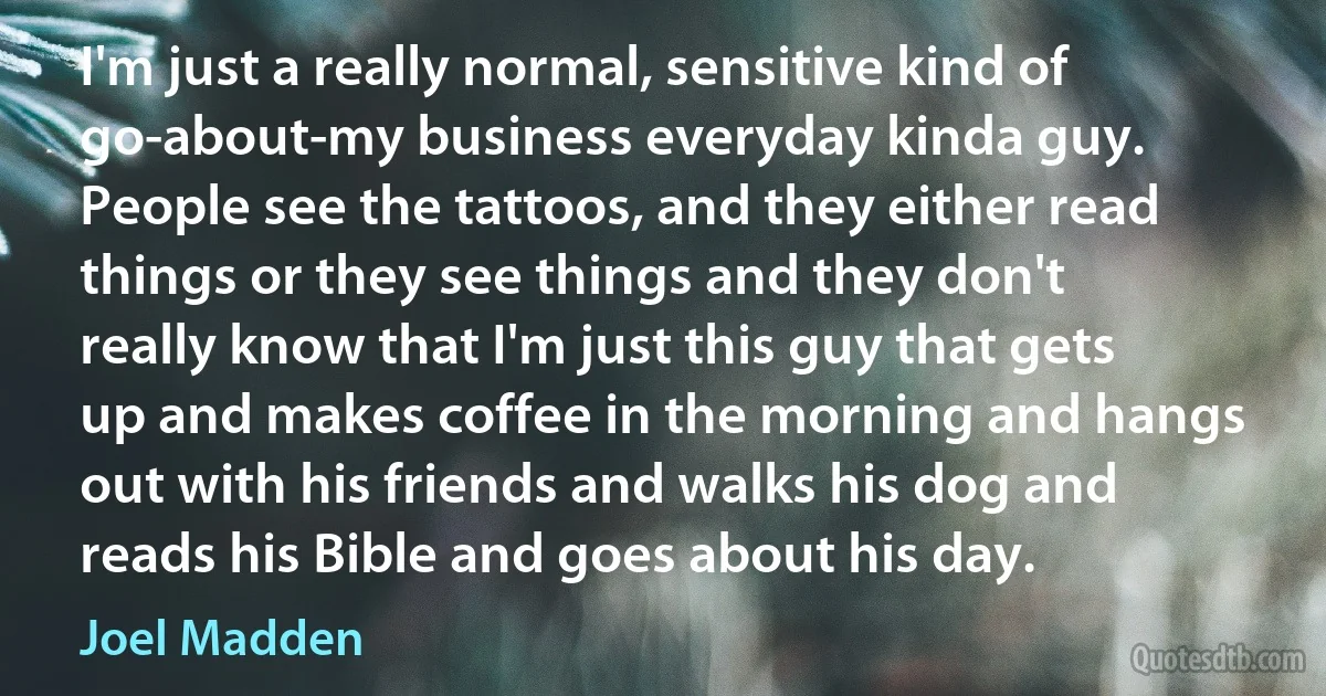 I'm just a really normal, sensitive kind of go-about-my business everyday kinda guy. People see the tattoos, and they either read things or they see things and they don't really know that I'm just this guy that gets up and makes coffee in the morning and hangs out with his friends and walks his dog and reads his Bible and goes about his day. (Joel Madden)