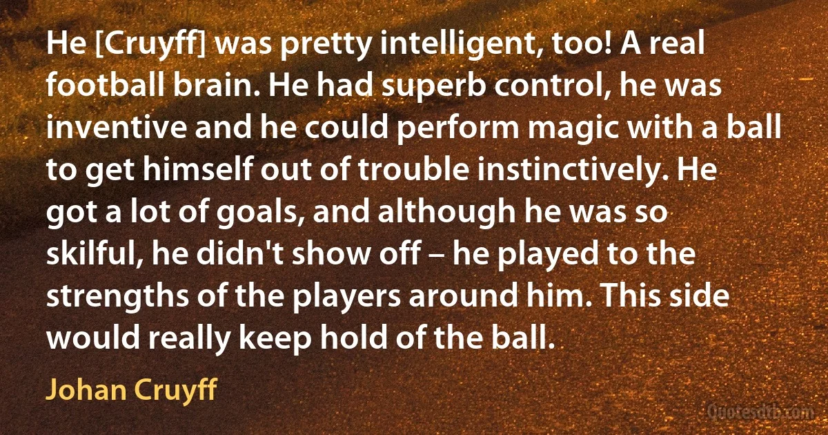 He [Cruyff] was pretty intelligent, too! A real football brain. He had superb control, he was inventive and he could perform magic with a ball to get himself out of trouble instinctively. He got a lot of goals, and although he was so skilful, he didn't show off – he played to the strengths of the players around him. This side would really keep hold of the ball. (Johan Cruyff)