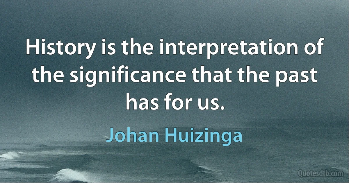 History is the interpretation of the significance that the past has for us. (Johan Huizinga)