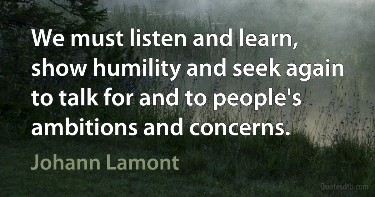 We must listen and learn, show humility and seek again to talk for and to people's ambitions and concerns. (Johann Lamont)