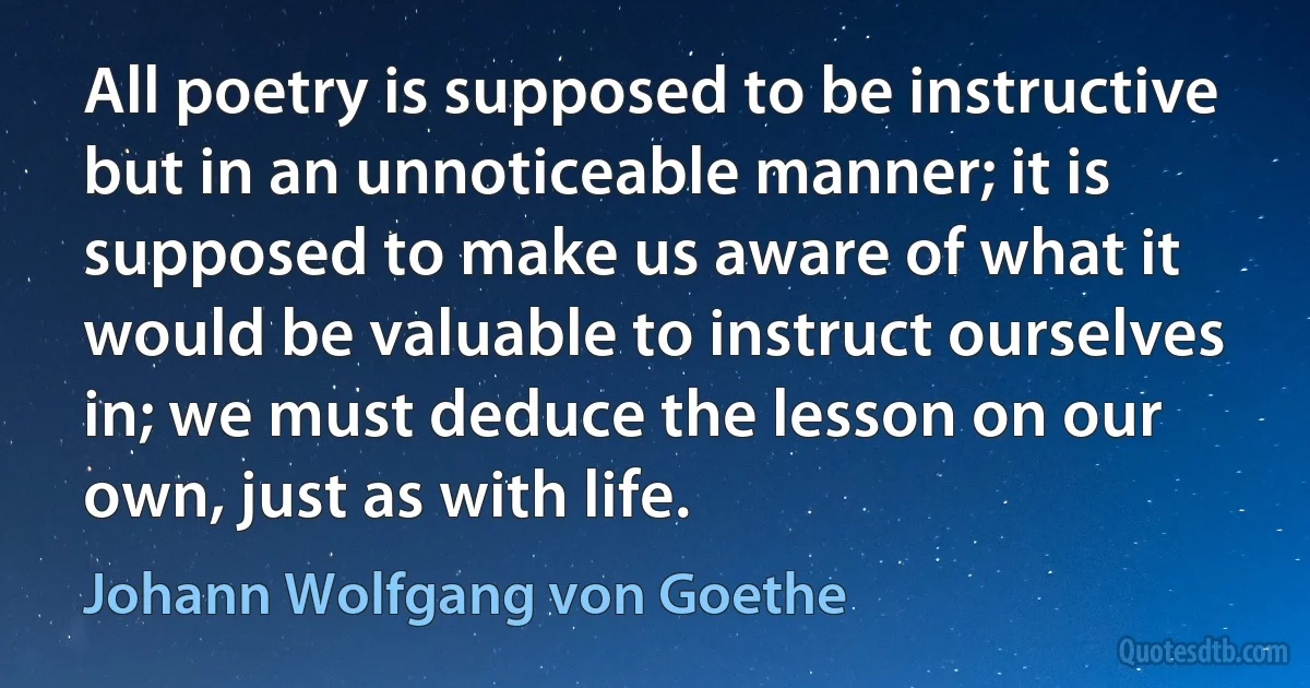 All poetry is supposed to be instructive but in an unnoticeable manner; it is supposed to make us aware of what it would be valuable to instruct ourselves in; we must deduce the lesson on our own, just as with life. (Johann Wolfgang von Goethe)