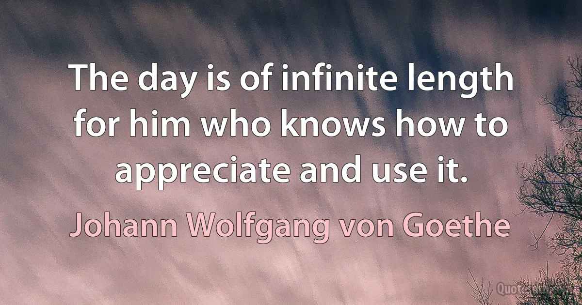 The day is of infinite length for him who knows how to appreciate and use it. (Johann Wolfgang von Goethe)