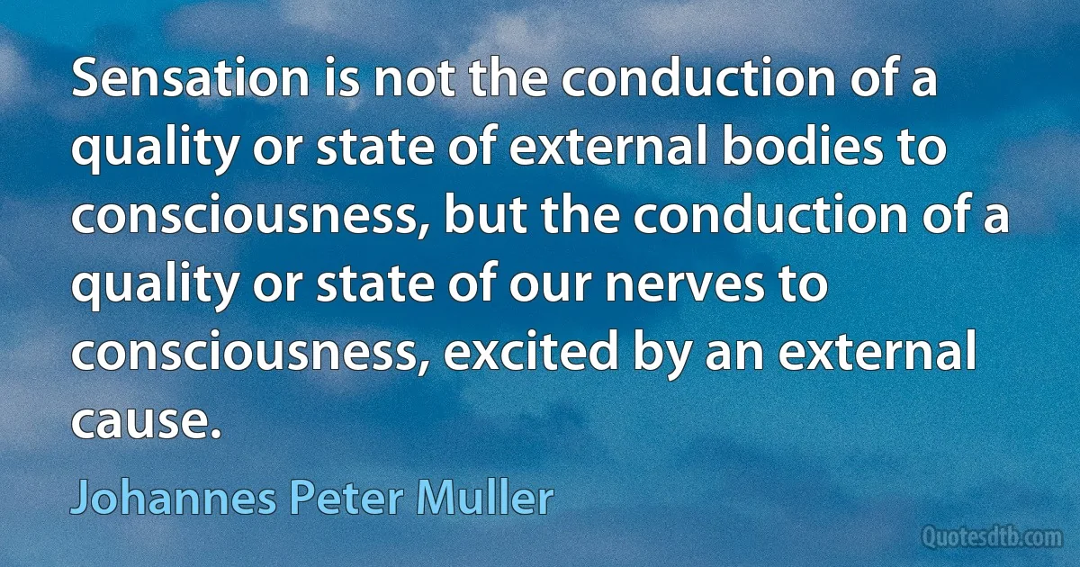 Sensation is not the conduction of a quality or state of external bodies to consciousness, but the conduction of a quality or state of our nerves to consciousness, excited by an external cause. (Johannes Peter Muller)