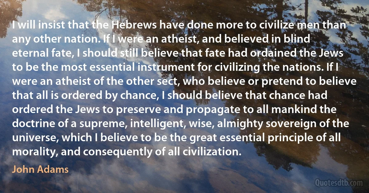 I will insist that the Hebrews have done more to civilize men than any other nation. If I were an atheist, and believed in blind eternal fate, I should still believe that fate had ordained the Jews to be the most essential instrument for civilizing the nations. If I were an atheist of the other sect, who believe or pretend to believe that all is ordered by chance, I should believe that chance had ordered the Jews to preserve and propagate to all mankind the doctrine of a supreme, intelligent, wise, almighty sovereign of the universe, which I believe to be the great essential principle of all morality, and consequently of all civilization. (John Adams)