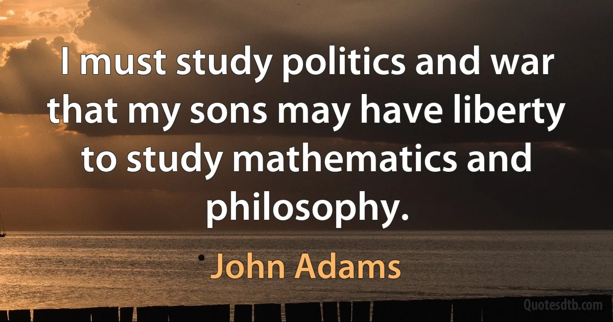 I must study politics and war that my sons may have liberty to study mathematics and philosophy. (John Adams)