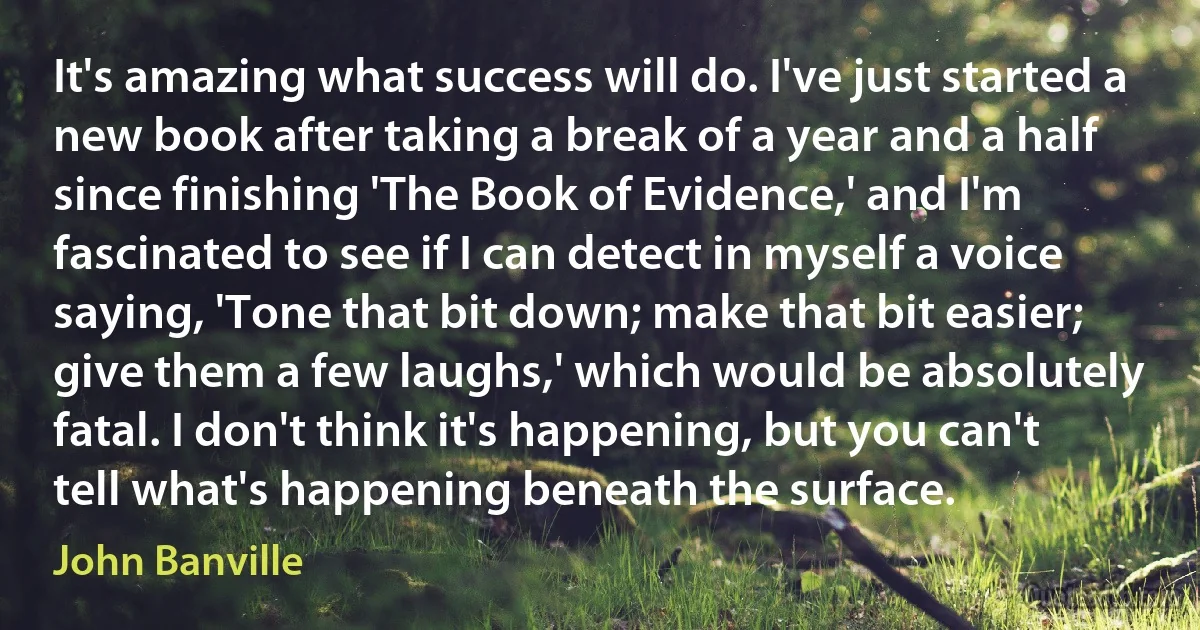 It's amazing what success will do. I've just started a new book after taking a break of a year and a half since finishing 'The Book of Evidence,' and I'm fascinated to see if I can detect in myself a voice saying, 'Tone that bit down; make that bit easier; give them a few laughs,' which would be absolutely fatal. I don't think it's happening, but you can't tell what's happening beneath the surface. (John Banville)