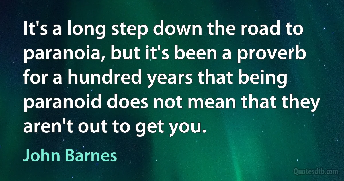 It's a long step down the road to paranoia, but it's been a proverb for a hundred years that being paranoid does not mean that they aren't out to get you. (John Barnes)