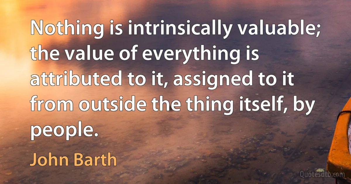 Nothing is intrinsically valuable; the value of everything is attributed to it, assigned to it from outside the thing itself, by people. (John Barth)