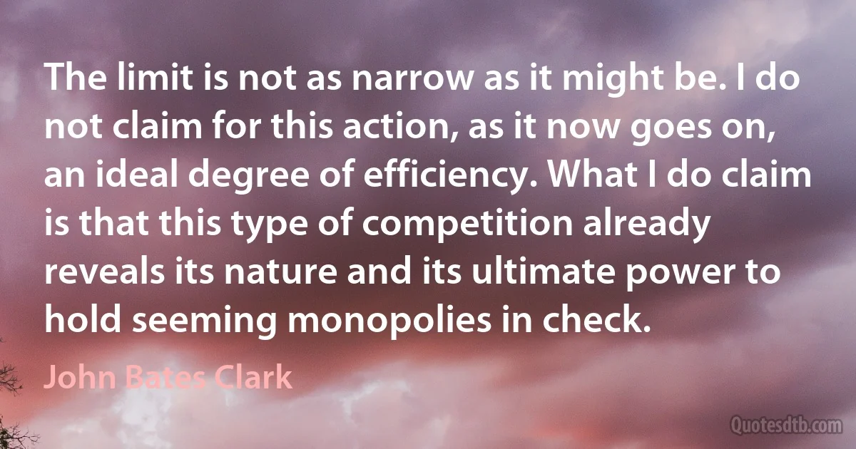 The limit is not as narrow as it might be. I do not claim for this action, as it now goes on, an ideal degree of efficiency. What I do claim is that this type of competition already reveals its nature and its ultimate power to hold seeming monopolies in check. (John Bates Clark)