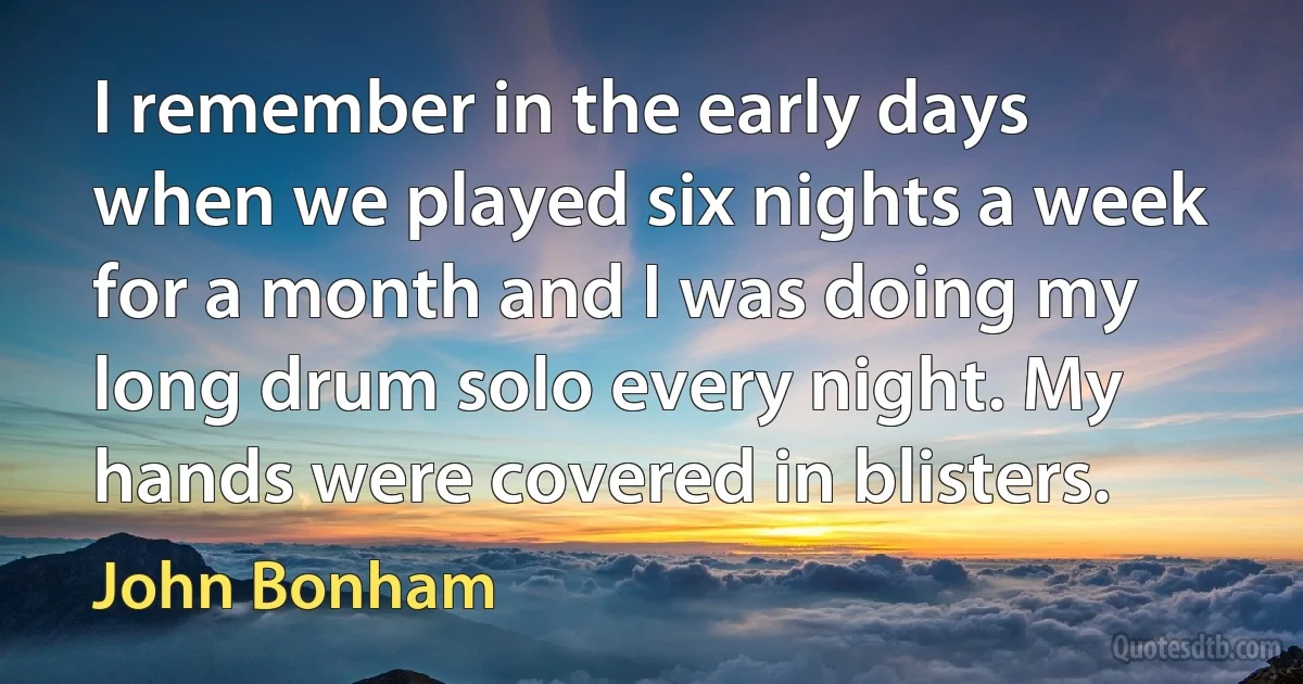 I remember in the early days when we played six nights a week for a month and I was doing my long drum solo every night. My hands were covered in blisters. (John Bonham)